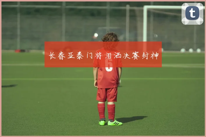 长春亚泰门将泪洒决赛封神