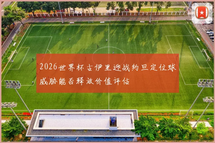 2026世界杯古伊里迎战约旦定位球威胁能否释放价值评估