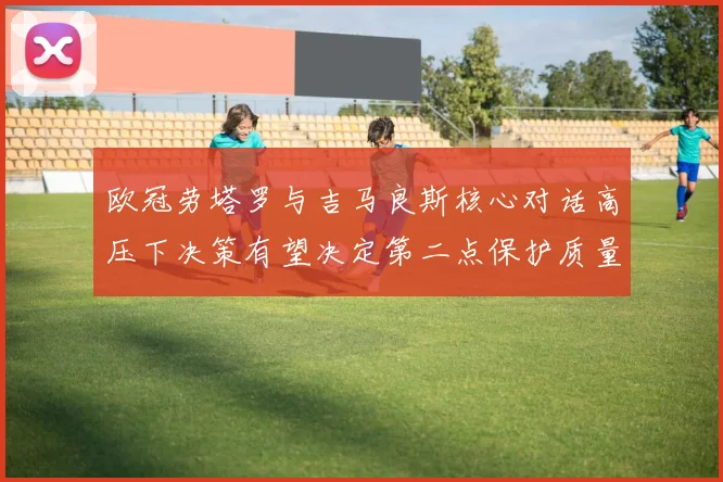 欧冠劳塔罗与吉马良斯核心对话高压下决策有望决定第二点保护质量