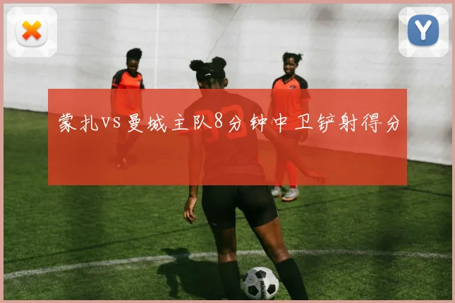 蒙扎vs曼城主队8分钟中卫铲射得分