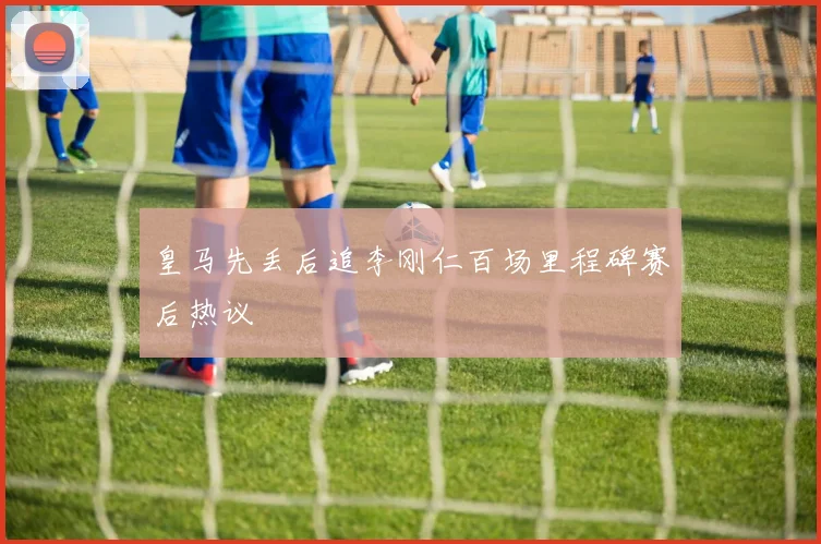 皇马先丢后追李刚仁百场里程碑赛后热议