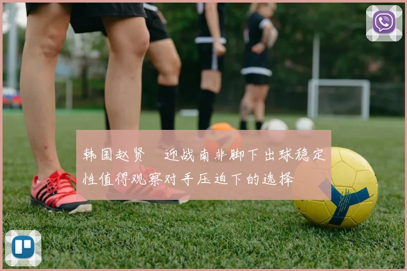 韩国赵贤祐迎战南非脚下出球稳定性值得观察对手压迫下的选择
