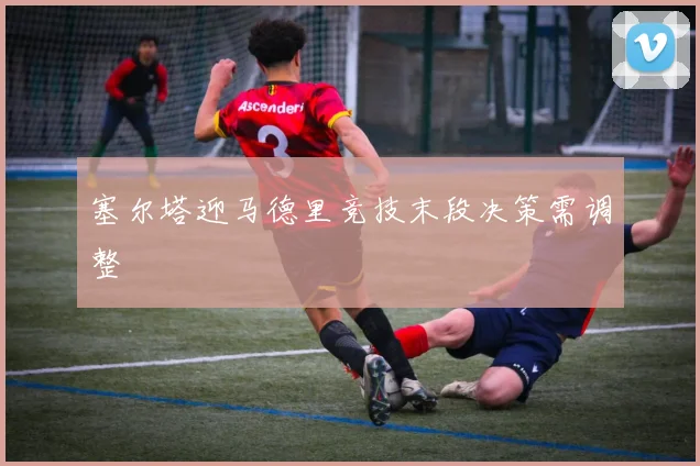 塞尔塔迎马德里竞技末段决策需调整