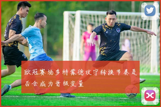 欧冠赛场多特蒙德攻守转换节奏是否会成为晋级变量