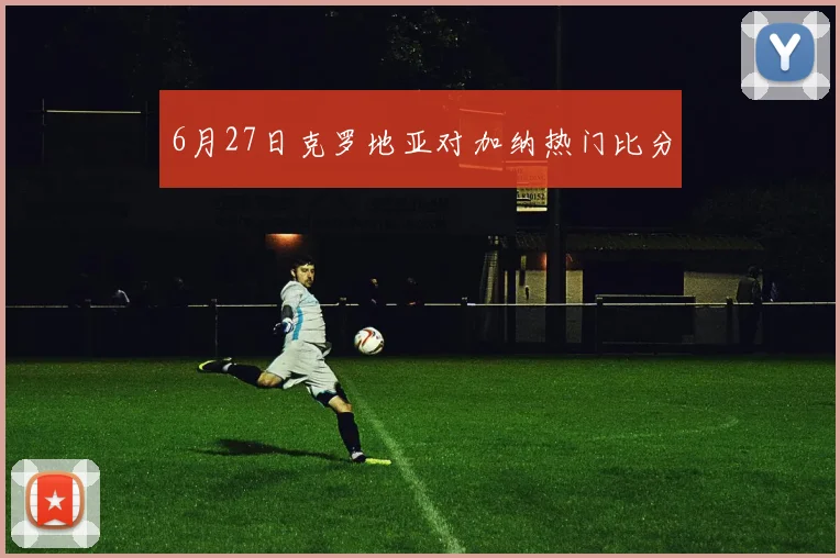 6月27日克罗地亚对加纳热门比分