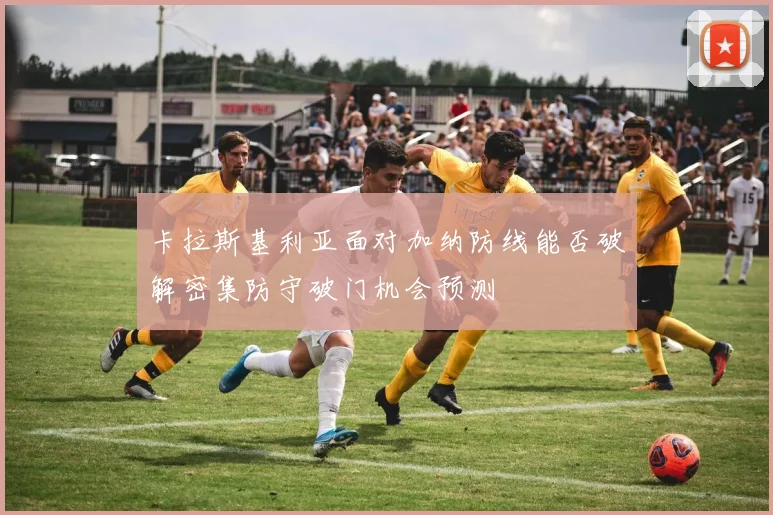 卡拉斯基利亚面对加纳防线能否破解密集防守破门机会预测