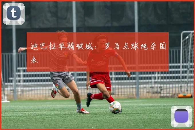 迪巴拉单骑破城，罗马点球绝杀国米