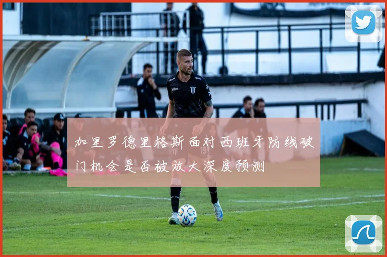 加里罗德里格斯面对西班牙防线破门机会是否被放大深度预测