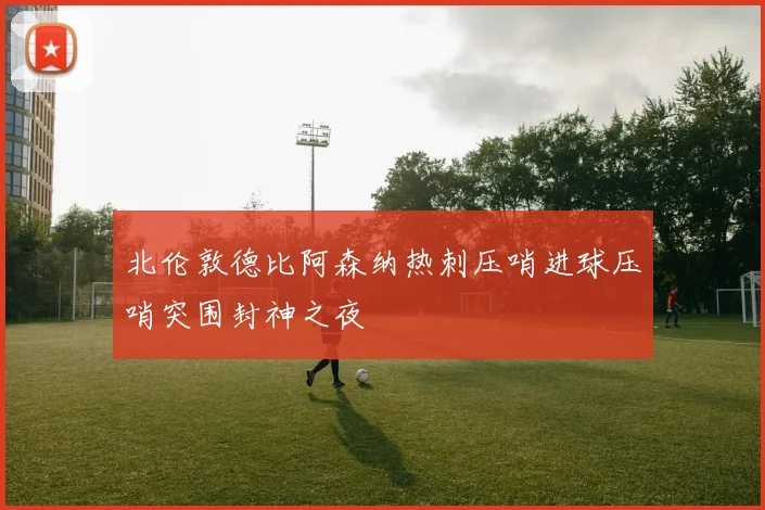北伦敦德比阿森纳热刺压哨进球压哨突围封神之夜