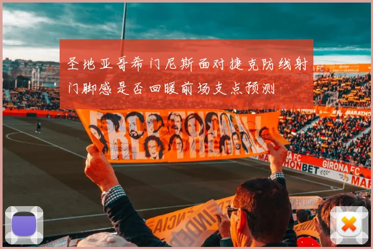圣地亚哥希门尼斯面对捷克防线射门脚感是否回暖前场支点预测