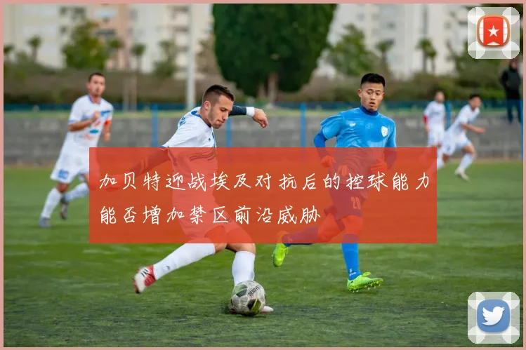 加贝特迎战埃及对抗后的控球能力能否增加禁区前沿威胁