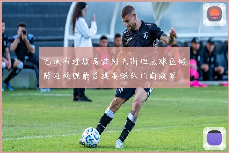 巴坎布迎战乌兹别克斯坦点球区域附近处理能否提高球队门前效率