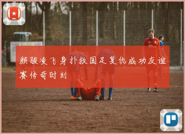 颜骏凌飞身扑救国足复仇成功友谊赛传奇时刻