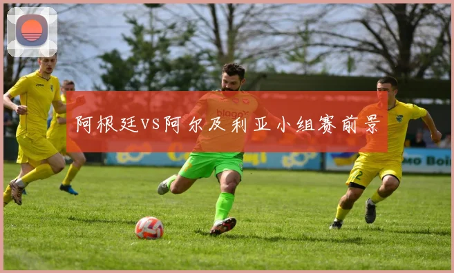阿根廷vs阿尔及利亚小组赛前景