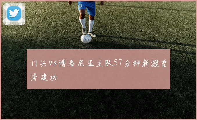 门兴vs博洛尼亚主队57分钟新援首秀建功