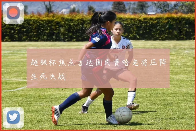 超级杯焦点吉达国民费哈老将压阵生死决战