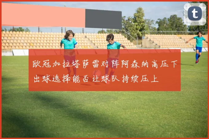 欧冠加拉塔萨雷对阵阿森纳高压下出球选择能否让球队持续压上