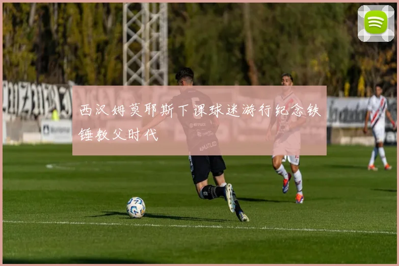 西汉姆莫耶斯下课球迷游行纪念铁锤教父时代