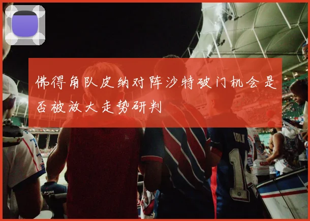 佛得角队皮纳对阵沙特破门机会是否被放大走势研判