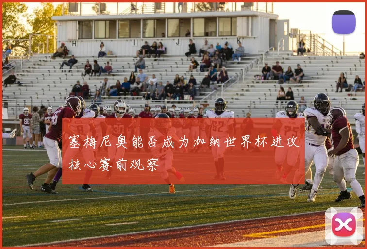 塞梅尼奥能否成为加纳世界杯进攻核心赛前观察